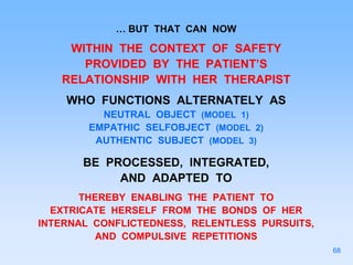 … BUT THAT CAN NOW
WITHIN THE CONTEXT OF SAFETY
PROVIDED BY THE PATIENT’S
RELATIONSHIP WITH HER THERAPIST
WHO FUNCTIONS ALTERNATELY AS
NEUTRAL OBJECT (MODEL 1)
EMPATHIC SELFOBJECT (MODEL 2)
AUTHENTIC SUBJECT (MODEL 3)
BE PROCESSED, INTEGRATED,
AND ADAPTED TO
THEREBY ENABLING THE PATIENT TO
EXTRICATE HERSELF FROM THE BONDS OF HER
INTERNAL CONFLICTEDNESS, RELENTLESS PURSUITS,
AND COMPULSIVE REPETITIONS
68
 