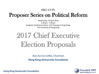 Hong Kong Democratic Foundation
HKU-CCPL
Proposer Series on Political Reform
Wednesday, 16 April 2014
5:30 pm - 7:30 pm
Academic Conference Room, 11/F Cheung Yu Tung Tower
The University of Hong Kong
2017 Chief Executive
Election Proposals
Alan Ka-lun LUNG, Chairman
Hong Kong Democratic Foundation
 