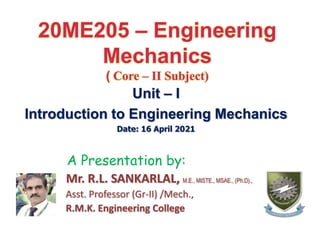 20ME205 – Engineering
Mechanics
( Core – II Subject)
Unit – I
Introduction to Engineering Mechanics
Date: 16 April 2021
A Presentation by:
Mr. R.L. SANKARLAL, M.E., MISTE., MSAE., (Ph.D).,
Asst. Professor (Gr-II) /Mech.,
R.M.K. Engineering College
 