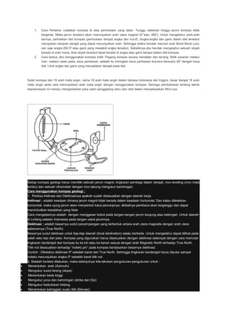 1. Cara Pertama: Letakkan kompas di atas permukaan yang datar. Tunggu sebentar hingga jarum kompas tidak
bergerak. Maka jarum tersebut akan menunjukkan arah utara magnet (00
atau 3600
). Untuk mengetahui arah-arah
lainnya, perhatikan dial kompas (permukaan tempat angka dan huruf). Angka-angka dan garis dalam dial tersebut
merupakan besaran derajat yang dapat menunjukkan arah. Sehingga ketika hendak mencari arah Barat Barat Laut,
cari saja angka 292.50
atau garis yang mewakili angka tersebut. Sebaliknya jika hendak mengetahui sebuah obyek
berada di arah mana, lihat obyek tersebut tepat berada di angka atau garis berapa dalam dial kompas.
2. Cara kedua, jika menggunakan kompas bidik: Pegang kompas secara mendatar dan tenang. Bidik sasaran melalui
Visir, melalui celah pada, kaca pembesar, setelah itu miringkan kaca pembesar kira-kira bersudut 500
dengan kaca
dial. Lihat angka dan garis yang menyatakan derajat pada dial.
Itulah kompas dan 16 arah mata angin, nama 16 arah mata angin dalam bahasa Indonesia dan Inggris, besar derajat 16 arah
mata angin serta cara menunjukkan arah mata angin dengan menggunakan kompas. Semoga pembahasan tentang teknik
kepramukaan ini mampu mengantarkan para calon penggalang ramu dan rakit dalam menyelesaikan SKU-nya.
Setiap kompas geologi harus memiliki sebuah jarum magnit, lingkaran pembagi dalam derajat, nivo leveling (nivo mata
lembu) dan sebuah clinometer dengan nivo tabung mengukur kemiringan.
Cara menggunakan kompas geologi :
1. Periksa Inklinasi dan Deklinasinya apakah sudah disesuaikan dengan daerah kerja.
Inklinasi : adalah keadaan dimana jarum magnit tidak berada dalam keadaan horizontal. Dan kalau diletakkan
horizontal, maka ujung jarum akan menyentuh kaca penutupnya, akibatnya pembaca akan terganggu dan dapat
menimbulkan kesalahan yang fatal.
Cara mengatasinya adalah dengan menggeser bobot pada tangan-tangan jarum keujung atau ketengah. Untuk daerah
di Lintang selatan Indonesia pada tangan utara jarumnya.
Deklinasi : adalah besarnya sudut penyimpangan yang terbentuk antara arah utara magnetis dengan arah utara
sebenarnya (True North).
Besarnya sudut deklinasi untuk tiap-tiap daerah (local declination) selalu berbeda. Untuk mengetahui dapat dilihat pada
salah satu tepi dari peta. Kompas yang digunakan harus disesuaikan dengan deklinasi setempat dengan cara memutar
lingkaran berderajat dari kompas itu ke kiri atau ke kanan sesuai dengan arah Magnetic North terhadap True North.
Titik nol disesuaikan terhadap “indeks pin” pada kompas berdasarkan besarnya deklinasi.
Contoh : Diketahui deklinasi 5º sebelah barat dari True North. Sehingga lingkaran berderajat harus diputar sampai
indeks menunjukkan angka 5º sebelah barat titik nol.
2. Setelah koreksi dilakukan, maka selanjutnya kita lakukan pengukuran-pengukuran untuk :
• Menentukan arah (Azimuth)
• Mengukur sudut lereng (slope)
• Menentukan beda tinggi
• Mengukur jurus dan kemiringan (strike dan Dip)
• Mengukur kedudukan bidang
• Menentukan ketinggian suatu titik (Elevasi)
 