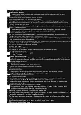 • Mengukur struktur garis
 Menentukan arah (Azimuth)
Yang dimaksud dengan arah adalah arah lokasi titik yang akan dituju dari titik lokasi dimana kita berdiri.
Caranya adalah sebagai berikut :
 Pegang kompas dengan tangan kiri setinggi pinggang atau dada
 Cermin (tutup kompas) dibuka ±135º dan menghadap kedepan.
 Bila menggunakan kompas merek Brunton, maka “sighting arm” dibuka horizontal dan “peep sight” ditegakkan.
 Putar kompas sedemikian rupa sampai ke titik yang dimaksud tampak dalam cermin dan berimpit dengan ujung jari
“Sighting arm” dan garis hitam cermin.
 Bila nivo leveling (nivo mata lembu) sudah berada ditengah, baca jarum utara kompas dan catat angka yang ditunjuknya.
 Mengukur sudut lereng (slope)
Besarnya sudut lereng dapat diukur menggunakan kompas dengan cara membaca klinometer. Ketelitian
pembacaan sudut lereng dengan kompas Brunton adalah seperempat derajat (15 detik).
Caranya adalah sebagai berikut :
 Buka tutup kompas hingga membentuk sudut ± 45 º. Tangan-tangan penunjuknya dibuka dan ujungnya ditekuk 90 º.
 Pegang kompas dengan tangan yang ditekuk ±90 º dan pada posisi vertikal.
 Bidik titik yang dituju melalui lubang “peep sight” dan “sighting window” dimana titik tersebut tingginya harus sama dengan
mata dan atur dengan menaik turunkan kompas.
 Gerakkan klinometer dengan memutar pengatur datar yang terdapat dibagian belakang kompas, sehingga gelembung
dalam nivo lonjong berada ditengah dapat dilihat melalui cermin.
 Baca dan catat angka yang ditunjukkan oleh klinometer.
 Mentukan beda tinggi
 Baca dan catat besarnya sudut lereng
 Ukur jarak dari titik kita berdiri ketitik yang kita bidik dengan langkah atau roll meter (50 meter).
 Beda tinggi didapat dengan rumus :
Beda tinggi = jarak x Sin sudut lereng (β)
ΔH = L sin β.
 Mengukur jurus dan kemiringan
Mengukur jurus dan kemiringan pada bidang perlapisan, bidang kekar, bidang sesar dan sebagainya dapat dilakukan
dengan cara seperti petunjuk dibawah sedangkan mengarahkan jurus/strike dari tempat kita berdiri kesuatu titik yang
jauh dapat dilakukan dengan cara :
 Mengukur jurus/strike
a. Letakkan sisi yang bertuliskan E pada bidang yang diukur
b. Atur nivo mata lembu sampai gelembungnya berada di tengah
c. Baca jarum utaranya
 Mengukur kemiringan/dip
a. Letakkan sisi yang bertulis W tegak lurus jurus yang sudah kita ukur (tanda garis yang sudah kita buat).
b. Atur gelembungnya sampai gelembung pada nivo lonjong berada di tengah
Baca angka yang ditunjukkan pada skala clino.
 Cara menulisan hasil pembacaan
a. Untuk kompas dengan sistem kuadran misalnya hasil pembacaan jurus 45º kemiringan 25º, maka tata cara
penulisannya adalah : S 45º W / 25º NW, dimana NW menunjukkan arah kemiringan.
b. Untuk kompas dengan sistem azimuth misalnya hasil pembacaan jurus 50º dan kemiringan 42º, maka tata cara
penulisannya : N 50º N / 42º.
 Menentukan kemiringa lapisan yang mempunyai sudut 5º
Untuk lapisan yang mempunyai sudut kemiringan 5º sukar diukur dengan teliti.
Untuk mengatasi hal ini dilakukan prosedur berikut :
 Putar klinometer sehingga menunjukkan angka nol.
 Kompas dalam keadaan terbuka penuh, tempelkan W pada bidang perlapisan hingga
gelembung pada nivo lonjong berada ditengah.
 Tandai garis potong antara bidang lapisan dan kompas, ukur jurusnya melalui garis
ini.
 Letakkan kompas tegak lurus garis tersebut, baca kemiringan.
 Mengukur kedudukan bidang
 