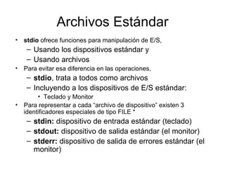 Archivos Estándar stdio  ofrece funciones para manipulación de E/S,  Usando los dispositivos estándar y Usando archivos Para evitar esa diferencia en las operaciones,  stdio , trata a todos como archivos Incluyendo a los dispositivos de E/S estándar: Teclado y Monitor Para representar a cada “archivo de dispositivo” existen 3 identificadores especiales de tipo FILE * stdin:  dispositivo de entrada estándar (teclado) stdout:  dispositivo de salida estándar (el monitor) stderr:  dispositivo de salida de errores estándar (el monitor) 