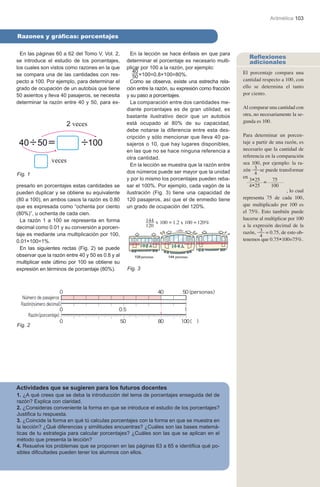 Aritmética 103


Razones y gráficas: porcentajes

  En las páginas 60 a 62 del Tomo V, Vol. 2,        En la lección se hace énfasis en que para
                                                                                                       Reflexiones
se introduce el estudio de los porcentajes,       determinar el porcentaje es necesario multi-         adicionales
los cuales son vistos como razones en la que      plicar por 100 a la razón, por ejemplo:
se compara una de las cantidades con res-
                                                     40                                             El porcentaje compara una
                                                     50 ×100=0.8×100=80%.
pecto a 100. Por ejemplo, para determinar el        Como se observa, existe una estrecha rela-      cantidad respecto a 100, con
grado de ocupación de un autobús que tiene        ción entre la razón, su expresión como fracción   ello se determina el tanto
50 asientos y lleva 40 pasajeros, se necesita     y su paso a porcentajes.                          por ciento.
determinar la razón entre 40 y 50, para ex-         La comparación entre dos cantidades me-
                                                  diante porcentajes es de gran utilidad, es        Al comparar una cantidad con
                                                  bastante ilustrativo decir que un autobús         otra, no necesariamente la se-
                                                  está ocupado al 80% de su capacidad,              gunda es 100.
                                                  debe notarse la diferencia entre esta des-
                                                  cripción y sólo mencionar que lleva 40 pa-        Para determinar un porcen-
                                                  sajeros o 10, que hay lugares disponibles,        taje a partir de una razón, es
                                                  en las que no se hace ninguna referencia a        necesario que la cantidad de
                                                  otra cantidad.                                    referencia en la comparación
                                                    En la lección se muestra que la razón entre     sea 100, por ejemplo: la ra-
                                                                                                    zón 3 se puede transformar
Fig. 1                                            dos números puede ser mayor que la unidad               4
                                                                                                    en
                                                  y por lo mismo los porcentajes pueden reba-          3×25        75
                                                                                                               =
presarlo en porcentajes estas cantidades se       sar el 100%. Por ejemplo, cada vagón de la           4×25        100
pueden duplicar y se obtiene su equivalente       ilustración (Fig. 3) tiene una capacidad de                             , lo cual
(80 a 100), en ambos casos la razón es 0.80       120 pasajeros, así que el de enmedio tiene        representa 75 de cada 100,
que es expresada como “ochenta por ciento         un grado de ocupación del 120%.                   que multiplicado por 100 es
(80%)”, u ochenta de cada cien.                                                                     el 75%. Esto también puede
  La razón 1 a 100 se representa en forma                  144 x 100 = 1.2 x 100 = 120%             hacerse al multiplicar por 100
decimal como 0.01 y su conversión a porcen-                120                                      a la expresión decimal de la
                                                                                                    razón, 3 = 0.75, de esto ob-
taje es mediante una multiplicación por 100,                                                                4
0.01×100=1%.                                                                                        tenemos que 0.75×100=75%.
  En las siguientes rectas (Fig. 2) se puede
observar que la razón entre 40 y 50 es 0.8 y al
multiplicar este último por 100 se obtiene su
expresión en términos de porcentaje (80%).        Fig. 3




Fig. 2




Actividades que se sugieren para los futuros docentes
1. ¿A qué crees que se deba la introducción del tema de porcentajes enseguida del de
razón? Explica con claridad.
2. ¿Consideras conveniente la forma en que se introduce el estudio de los porcentajes?
Justifica tu respuesta.
3. ¿Coincide la forma en qué tú calculas porcentajes con la forma en que se muestra en
la lección? ¿Qué diferencias y similitudes encuentras? ¿Cuáles son las bases matemá-
ticas de tu estrategia para calcular porcentajes? ¿Cuáles son las que se aplican en el
método que presenta la lección?
4. Resuelve los problemas que se proponen en las páginas 63 a 65 e identifica qué po-
sibles dificultades pueden tener los alumnos con ellos.
 
