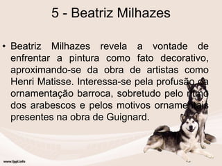 5 - Beatriz Milhazes
• Beatriz Milhazes revela a vontade de
enfrentar a pintura como fato decorativo,
aproximando-se da obra de artistas como
Henri Matisse. Interessa-se pela profusão da
ornamentação barroca, sobretudo pelo ritmo
dos arabescos e pelos motivos ornamentais
presentes na obra de Guignard.
 