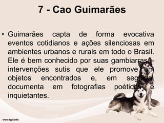 7 - Cao Guimarães
• Guimarães capta de forma evocativa
eventos cotidianos e ações silenciosas em
ambientes urbanos e rurais em todo o Brasil.
Ele é bem conhecido por suas gambiarras –
intervenções sutis que ele promove em
objetos encontrados e, em seguida,
documenta em fotografias poéticas e
inquietantes.
 