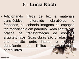 8 - Lucia Koch
• Adicionando filtros de luz e materiais
translúcidos, alterando clarabóias e
fachadas, ou colando imagens de espaços
tridimensionais em paredes, Koch centra sua
prática na transformação de espaços
arquitetônicos. Suas obras são criadas para
criar tensão entre interior e exterior,
desafiando os limites de espaços
particulares.
 