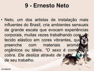 9 - Ernesto Neto
• Neto, um dos artistas de instalação mais
influentes do Brasil, cria ambientes sensuais
de grande escala que evocam experiências
corporais, muitas vezes trabalhando com um
tecido elástico em cores vibrantes, que ele
preenche com materiais aromáticos,
orgânicos ou táteis. “O sexo é como uma
cobra. Ele desliza através de tudo”, diz ele
de seu trabalho.
 