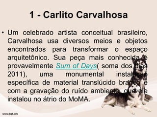 1 - Carlito Carvalhosa
• Um celebrado artista conceitual brasileiro,
Carvalhosa usa diversos meios e objetos
encontrados para transformar o espaço
arquitetônico. Sua peça mais conhecida é
provavelmente Sum of Days( soma dos dias
2011), uma monumental instalação
específica de material translúcido branco e
com a gravação do ruído ambiente, que ele
instalou no átrio do MoMA.
 