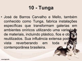 10 - Tunga
• José de Barros Carvalho e Mello, também
conhecido como Tunga, fabrica instalações
específicas que transformam galerias em
ambientes oníricos utilizando uma variedade
de materiais, incluindo plástico, fios e objetos
reutilizados. Sua influência extensa pode ser
vista reverberando em toda a arte
contemporânea brasileira.
 