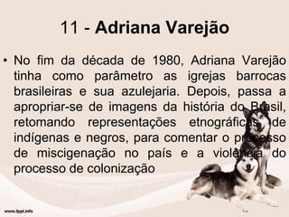 11 - Adriana Varejão
• No fim da década de 1980, Adriana Varejão
tinha como parâmetro as igrejas barrocas
brasileiras e sua azulejaria. Depois, passa a
apropriar-se de imagens da história do Brasil,
retomando representações etnográficas de
indígenas e negros, para comentar o processo
de miscigenação no país e a violência do
processo de colonização
 
