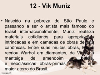 12 - Vik Muniz
• Nascido na pobreza de São Paulo e
passando a ser o artista mais famoso do
Brasil internacionalmente, Muniz reutiliza
materiais cotidianos para apropriações
intrincadas e em camadas de obras de arte
canônicas. Entre suas muitas obras, Muniz
recriou Warhol em diamantes, da Vinci na
manteiga de amendoim e geléia,
e neoclássicas obras-primas de lixo em
maior aterro do Brasil.
 