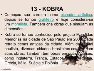 13 - KOBRA
• Começou sua carreira como pichador artístico,
depois se tornou grafiteiro e hoje considera-se
um moralista. Também cria obras que simulam as
dimensões.
• Kobra se tornou conhecido pelo projeto Muro das
Memórias na cidade de São Paulo em 2005, onde
retrato cenas antigas da cidade. Além da capital
paulista, diversas cidades brasileiras contam com
suas obras. Também tem obras em outros países,
como Inglaterra, França, Estados Unidos, Rússia,
Grécia, Itália, Suécia e Polônia.
 