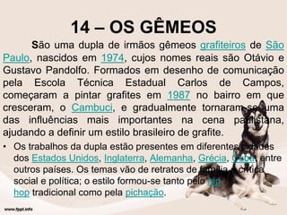 14 – OS GÊMEOS
São uma dupla de irmãos gêmeos grafiteiros de São
Paulo, nascidos em 1974, cujos nomes reais são Otávio e
Gustavo Pandolfo. Formados em desenho de comunicação
pela Escola Técnica Estadual Carlos de Campos,
começaram a pintar grafites em 1987 no bairro em que
cresceram, o Cambuci, e gradualmente tornaram-se uma
das influências mais importantes na cena paulistana,
ajudando a definir um estilo brasileiro de grafite.
• Os trabalhos da dupla estão presentes em diferentes cidades
dos Estados Unidos, Inglaterra, Alemanha, Grécia, Cuba, entre
outros países. Os temas vão de retratos de família à crítica
social e política; o estilo formou-se tanto pelo hip
hop tradicional como pela pichação.
 