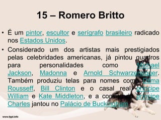 15 – Romero Britto
• É um pintor, escultor e serígrafo brasileiro radicado
nos Estados Unidos.
• Considerado um dos artistas mais prestigiados
pelas celebridades americanas, já pintou quadros
para personalidades como Michael
Jackson, Madonna e Arnold Schwarzenegger.
Também produziu telas para nomes como Dilma
Rousseff, Bill Clinton e o casal real príncipe
William e Kate Middleton, e a convite do príncipe
Charles jantou no Palácio de Buckingham.
 