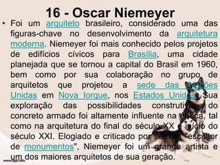 16 - Oscar Niemeyer
• Foi um arquiteto brasileiro, considerado uma das
figuras-chave no desenvolvimento da arquitetura
moderna. Niemeyer foi mais conhecido pelos projetos
de edifícios cívicos para Brasília, uma cidade
planejada que se tornou a capital do Brasil em 1960,
bem como por sua colaboração no grupo de
arquitetos que projetou a sede das Nações
Unidas em Nova Iorque, nos Estados Unidos. Sua
exploração das possibilidades construtivas do
concreto armado foi altamente influente na época, tal
como na arquitetura do final do século XX e início do
século XXI. Elogiado e criticado por ser um "escultor
de monumentos", Niemeyer foi um grande artista e
um dos maiores arquitetos de sua geração.
 