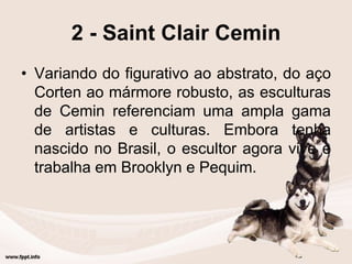 2 - Saint Clair Cemin
• Variando do figurativo ao abstrato, do aço
Corten ao mármore robusto, as esculturas
de Cemin referenciam uma ampla gama
de artistas e culturas. Embora tenha
nascido no Brasil, o escultor agora vive e
trabalha em Brooklyn e Pequim.
 