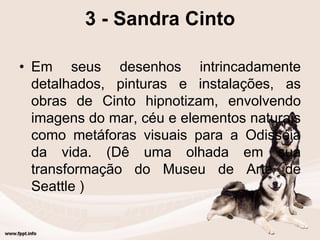 3 - Sandra Cinto
• Em seus desenhos intrincadamente
detalhados, pinturas e instalações, as
obras de Cinto hipnotizam, envolvendo
imagens do mar, céu e elementos naturais
como metáforas visuais para a Odisséia
da vida. (Dê uma olhada em sua
transformação do Museu de Arte de
Seattle )
 