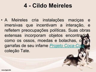 4 - Cildo Meireles
• A Meireles cria instalações maciças e
imersivas que incentivam a interação, e
refletem preocupações políticas. Suas obras
extensas incorporam objetos encontrados,
como os ossos, moedas e bolachas, ou as
garrafas de seu infame Projeto Coca-Cola na
coleção Tate.
 