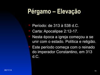 08/11/14 11
Pérgamo – Elevação
 Período: de 313 à 538 d.C.
 Carta: Apocalipse 2:12-17.
 Nesta época a igreja começou a se
unir com o estado. Política e religião.
 Este período começa com o reinado
do imperador Constantino, em 313
d.C.
 