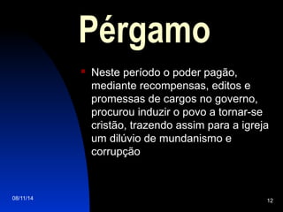 08/11/14 12
Pérgamo
 Neste período o poder pagão,
mediante recompensas, editos e
promessas de cargos no governo,
procurou induzir o povo a tornar-se
cristão, trazendo assim para a igreja
um dilúvio de mundanismo e
corrupção
 