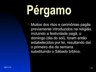 08/11/14 13
Pérgamo
 Muitos dos ritos e cerimônias pagãs
previamente introduzidos na religião,
incluindo a festividade pagã, o
domingo (dia do sol), foram então
estabelecidos por lei, resultando daí
o primeiro dia da semana
substituindo o Sábado bíblico.
 