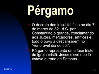 08/11/14 14
Pérgamo
 O decreto dominical foi feito no dia 7
de março de 321 d.C. por
Constantino o grande, conclamando
aos Juizes, mercadores, artífices e
todo o povo a descansarem no
“venerável dia do sol”.
 Pérgamo representa uma fase triste
da igreja cristã. Jesus disse que lá
estava o trono de Satanás.
 