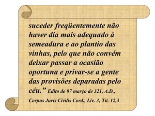 suceder freqüentemente não
haver dia mais adequado à
semeadura e ao plantio das
vinhas, pelo que não convém
deixar passar a ocasião
oportuna e privar-se a gente
das provisões deparadas pelo
céu.” Edito de 07 março de 321, A.D.,
Corpus Juris Civilis Cord., Liv. 3, Tit. 12,3
 
