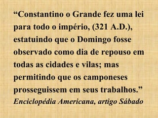 “Constantino o Grande fez uma lei
para todo o império, (321 A.D.),
estatuindo que o Domingo fosse
observado como dia de repouso em
todas as cidades e vilas; mas
permitindo que os camponeses
prosseguissem em seus trabalhos.”
Enciclopédia Americana, artigo Sábado
 