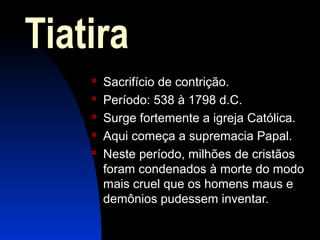 Tiatira
 Sacrifício de contrição.
 Período: 538 à 1798 d.C.
 Surge fortemente a igreja Católica.
 Aqui começa a supremacia Papal.
 Neste período, milhões de cristãos
foram condenados à morte do modo
mais cruel que os homens maus e
demônios pudessem inventar.
 
