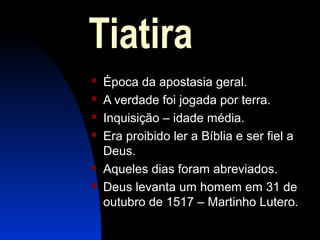 Tiatira
 Época da apostasia geral.
 A verdade foi jogada por terra.
 Inquisição – idade média.
 Era proibido ler a Bíblia e ser fiel a
Deus.
 Aqueles dias foram abreviados.
 Deus levanta um homem em 31 de
outubro de 1517 – Martinho Lutero.
 