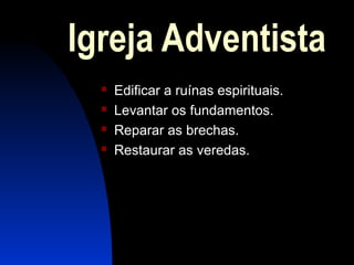 Igreja Adventista
 Edificar a ruínas espirituais.
 Levantar os fundamentos.
 Reparar as brechas.
 Restaurar as veredas.
 