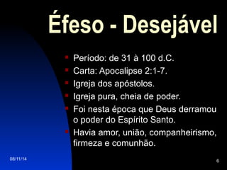 08/11/14 6
Éfeso - Desejável
 Período: de 31 à 100 d.C.
 Carta: Apocalipse 2:1-7.
 Igreja dos apóstolos.
 Igreja pura, cheia de poder.
 Foi nesta época que Deus derramou
o poder do Espírito Santo.
 Havia amor, união, companheirismo,
firmeza e comunhão.
 