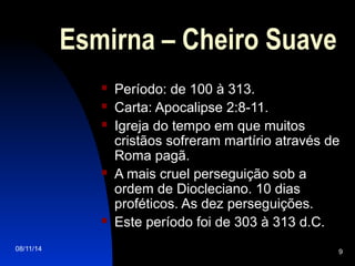08/11/14 9
Esmirna – Cheiro Suave
 Período: de 100 à 313.
 Carta: Apocalipse 2:8-11.
 Igreja do tempo em que muitos
cristãos sofreram martírio através de
Roma pagã.
 A mais cruel perseguição sob a
ordem de Diocleciano. 10 dias
proféticos. As dez perseguições.
 Este período foi de 303 à 313 d.C.
 