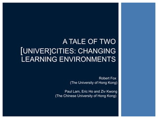 Robert Fox  (The University of Hong Kong) Paul Lam, Eric Ho and Ziv Kwong (The Chinese University of Hong Kong)  A TALE OF TWO  [ UNIVER]CITIES: CHANGING LEARNING ENVIRONMENTS 
