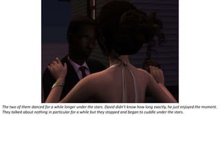 The two of them danced for a while longer under the stars. David didn’t know how long exactly, he just enjoyed the moment. They talked about nothing in particular for a while but they stopped and began to cuddle under the stars.