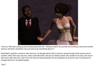 “You are,” Mel said, sitting up and moving away from him. “And you need to let yourself. You’re falling in love with another woman, and that’s wonderful. You just need to do something about it.”David didn’t reply for a moment. Was that true. He thought about it for a moment, going through all the women who it could be. Well, there was only one, really. Sarah McCarthy. She was an elderly women who worked in his shop. She wasn’t that much older than him, and in the time that she had worked for him he had gotten to know her well. He smiled as he thought about her. He sighed happily.“See?”