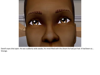 David’s eyes shot open. He was suddenly wide awake, his mind filled with the dream he had just had. It had been so... Strange.