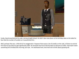 Inside, David stood behind his cake, staring straight ahead. He didn’t dare look down at the birthday cake on the table for fear that the number of candles on it would blind him.Well, perhaps that was  a little bit of an exaggeration. However there were a lot of candles on the cake, all there to remind him that he was about to get significantly older. He would be the first of the founders to become an elder. That hadn’t been something he’d minded that morning, but now... He swallowed hard, and tried not to think about growing old.