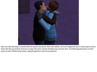 Over the next few days it seemed like the desert was busier than ever before. So much happened over a short space of time that it felt like you’d blink and miss a major life event. David’s birthday was just the start. The following day Quinn and Gil went on their fiftieth dream date, catapulting Quinn into Perma-platness.