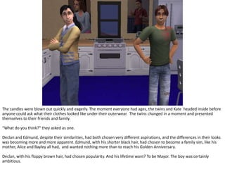The candles were blown out quickly and eagerly. The moment everyone had ages, the twins and Kate  headed inside before anyone could ask what their clothes looked like under their outerwear.  The twins changed in a moment and presented themselves to their friends and family.“What do you think?” they asked as one.Declan and Edmund, despite their similarities, had both chosen very different aspirations, and the differences in their looks was becoming more and more apparent. Edmund, with his shorter black hair, had chosen to become a family sim, like his mother, Alice and Bayley all had,  and wanted nothing more than to reach his Golden Anniversary.Declan, with his floppy brown hair, had chosen popularity. And his lifetime want? To be Mayor. The boy was certainly ambitious.