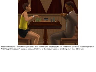 Needless to say, to a pair of teenagers and a child a father who was happy for the first time in years was an odd experience. And though they couldn’t agree on a cause, the three of them could agree on one thing: they liked it this way.