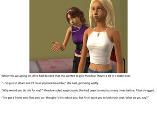 While this was going on, Alice had decided that she wanted to give Meadow Thayer a bit of a make-over.“... So just sit down and I’ll make you look beautiful,” she said, gesturing wildly.“Why would you do this for me?” Meadow asked suspiciously. She had been burned too many times before. Alice shrugged.“I’ve got a friend who likes you, so I thought I’d introduce you. But first I want you to look your best. What do you say?”