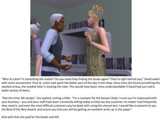 Although gaining a good review and the Best of the Best Award was a very good point in David’s day, it wasn’t to last. As soon as he got the award it the number of customers he got increased dramatically, to the point where he and his staff were unable to cope with the number of customers. But as the day wore on fewer customers came, leaving all of them to heave a sigh of relief.Even though it was only noon, it had been a long day, and the shop had made some rather significant profit. Completely exhausted, as David tried to convince Kate to buy a new computer. Seeing the look on her face, he could see that he wasn’t going to be successful, and bid her goodbye.It was when he turned he spotted her.