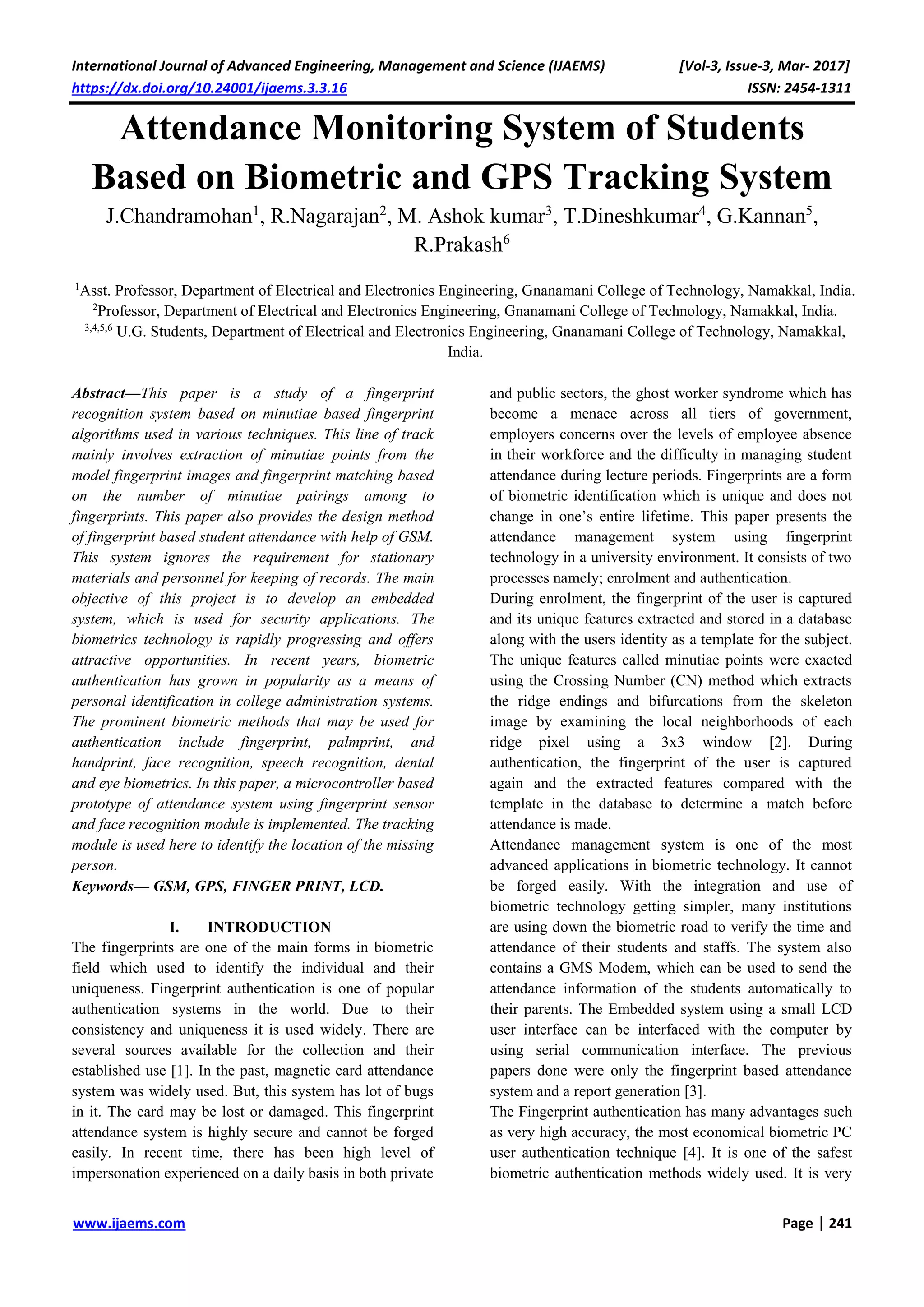 International Journal of Advanced Engineering, Management and Science (IJAEMS) [Vol-3, Issue-3, Mar- 2017]
https://dx.doi.org/10.24001/ijaems.3.3.16 ISSN: 2454-1311
www.ijaems.com Page | 241
Attendance Monitoring System of Students
Based on Biometric and GPS Tracking System
J.Chandramohan1
, R.Nagarajan2
, M. Ashok kumar3
, T.Dineshkumar4
, G.Kannan5
,
R.Prakash6
1
Asst. Professor, Department of Electrical and Electronics Engineering, Gnanamani College of Technology, Namakkal, India.
2
Professor, Department of Electrical and Electronics Engineering, Gnanamani College of Technology, Namakkal, India.
3,4,5,6
U.G. Students, Department of Electrical and Electronics Engineering, Gnanamani College of Technology, Namakkal,
India.
Abstract—This paper is a study of a fingerprint
recognition system based on minutiae based fingerprint
algorithms used in various techniques. This line of track
mainly involves extraction of minutiae points from the
model fingerprint images and fingerprint matching based
on the number of minutiae pairings among to
fingerprints. This paper also provides the design method
of fingerprint based student attendance with help of GSM.
This system ignores the requirement for stationary
materials and personnel for keeping of records. The main
objective of this project is to develop an embedded
system, which is used for security applications. The
biometrics technology is rapidly progressing and offers
attractive opportunities. In recent years, biometric
authentication has grown in popularity as a means of
personal identification in college administration systems.
The prominent biometric methods that may be used for
authentication include fingerprint, palmprint, and
handprint, face recognition, speech recognition, dental
and eye biometrics. In this paper, a microcontroller based
prototype of attendance system using fingerprint sensor
and face recognition module is implemented. The tracking
module is used here to identify the location of the missing
person.
Keywords— GSM, GPS, FINGER PRINT, LCD.
I. INTRODUCTION
The fingerprints are one of the main forms in biometric
field which used to identify the individual and their
uniqueness. Fingerprint authentication is one of popular
authentication systems in the world. Due to their
consistency and uniqueness it is used widely. There are
several sources available for the collection and their
established use [1]. In the past, magnetic card attendance
system was widely used. But, this system has lot of bugs
in it. The card may be lost or damaged. This fingerprint
attendance system is highly secure and cannot be forged
easily. In recent time, there has been high level of
impersonation experienced on a daily basis in both private
and public sectors, the ghost worker syndrome which has
become a menace across all tiers of government,
employers concerns over the levels of employee absence
in their workforce and the difficulty in managing student
attendance during lecture periods. Fingerprints are a form
of biometric identification which is unique and does not
change in one’s entire lifetime. This paper presents the
attendance management system using fingerprint
technology in a university environment. It consists of two
processes namely; enrolment and authentication.
During enrolment, the fingerprint of the user is captured
and its unique features extracted and stored in a database
along with the users identity as a template for the subject.
The unique features called minutiae points were exacted
using the Crossing Number (CN) method which extracts
the ridge endings and bifurcations from the skeleton
image by examining the local neighborhoods of each
ridge pixel using a 3x3 window [2]. During
authentication, the fingerprint of the user is captured
again and the extracted features compared with the
template in the database to determine a match before
attendance is made.
Attendance management system is one of the most
advanced applications in biometric technology. It cannot
be forged easily. With the integration and use of
biometric technology getting simpler, many institutions
are using down the biometric road to verify the time and
attendance of their students and staffs. The system also
contains a GMS Modem, which can be used to send the
attendance information of the students automatically to
their parents. The Embedded system using a small LCD
user interface can be interfaced with the computer by
using serial communication interface. The previous
papers done were only the fingerprint based attendance
system and a report generation [3].
The Fingerprint authentication has many advantages such
as very high accuracy, the most economical biometric PC
user authentication technique [4]. It is one of the safest
biometric authentication methods widely used. It is very
 