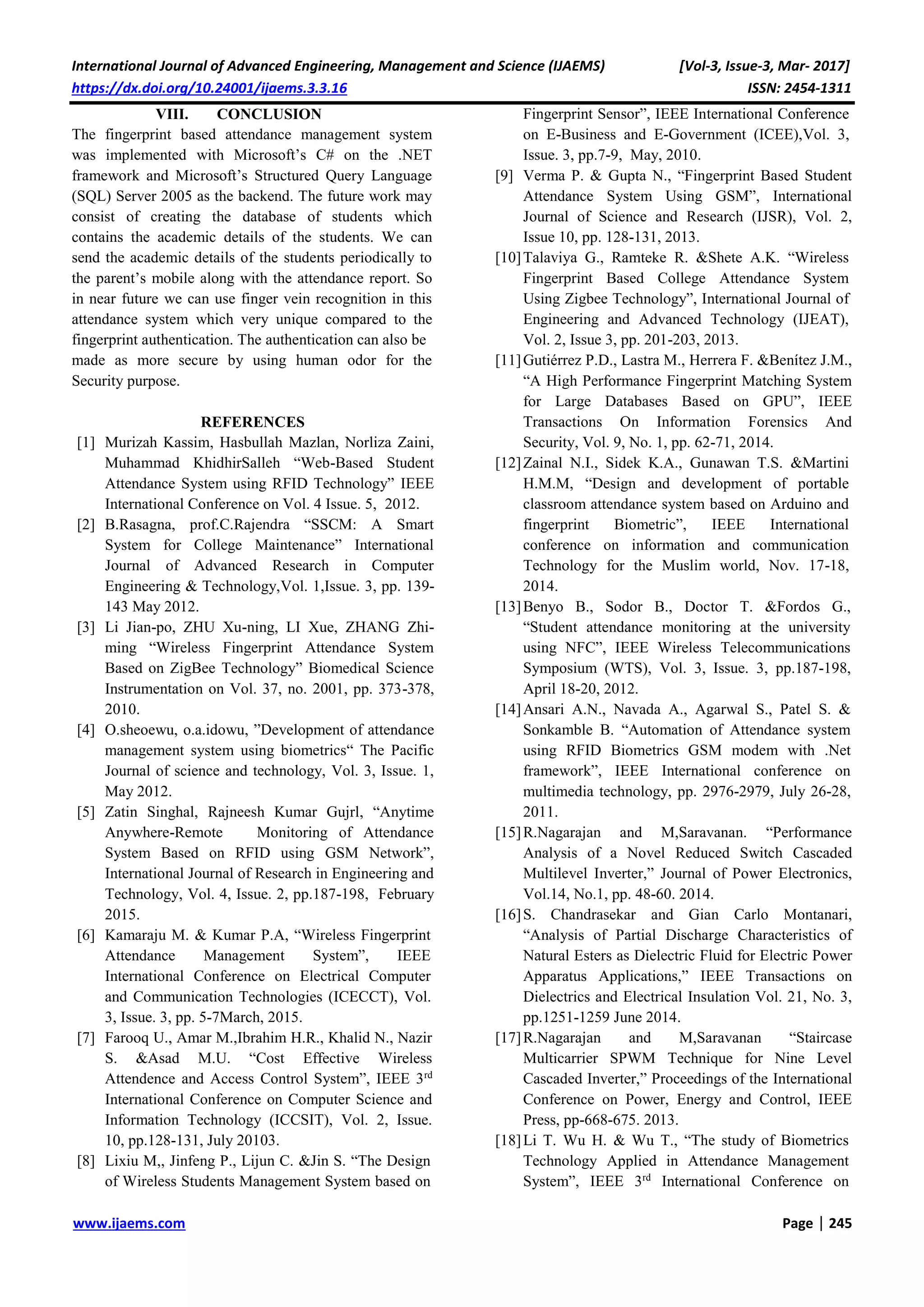 International Journal of Advanced Engineering, Management and Science (IJAEMS) [Vol-3, Issue-3, Mar- 2017]
https://dx.doi.org/10.24001/ijaems.3.3.16 ISSN: 2454-1311
www.ijaems.com Page | 245
VIII. CONCLUSION
The fingerprint based attendance management system
was implemented with Microsoft’s C# on the .NET
framework and Microsoft’s Structured Query Language
(SQL) Server 2005 as the backend. The future work may
consist of creating the database of students which
contains the academic details of the students. We can
send the academic details of the students periodically to
the parent’s mobile along with the attendance report. So
in near future we can use finger vein recognition in this
attendance system which very unique compared to the
fingerprint authentication. The authentication can also be
made as more secure by using human odor for the
Security purpose.
REFERENCES
[1] Murizah Kassim, Hasbullah Mazlan, Norliza Zaini,
Muhammad KhidhirSalleh “Web-Based Student
Attendance System using RFID Technology” IEEE
International Conference on Vol. 4 Issue. 5, 2012.
[2] B.Rasagna, prof.C.Rajendra “SSCM: A Smart
System for College Maintenance” International
Journal of Advanced Research in Computer
Engineering & Technology,Vol. 1,Issue. 3, pp. 139-
143 May 2012.
[3] Li Jian-po, ZHU Xu-ning, LI Xue, ZHANG Zhi-
ming “Wireless Fingerprint Attendance System
Based on ZigBee Technology” Biomedical Science
Instrumentation on Vol. 37, no. 2001, pp. 373-378,
2010.
[4] O.sheoewu, o.a.idowu, ”Development of attendance
management system using biometrics“ The Pacific
Journal of science and technology, Vol. 3, Issue. 1,
May 2012.
[5] Zatin Singhal, Rajneesh Kumar Gujrl, “Anytime
Anywhere-Remote Monitoring of Attendance
System Based on RFID using GSM Network”,
International Journal of Research in Engineering and
Technology, Vol. 4, Issue. 2, pp.187-198, February
2015.
[6] Kamaraju M. & Kumar P.A, “Wireless Fingerprint
Attendance Management System”, IEEE
International Conference on Electrical Computer
and Communication Technologies (ICECCT), Vol.
3, Issue. 3, pp. 5-7March, 2015.
[7] Farooq U., Amar M.,Ibrahim H.R., Khalid N., Nazir
S. &Asad M.U. “Cost Effective Wireless
Attendence and Access Control System”, IEEE 3rd
International Conference on Computer Science and
Information Technology (ICCSIT), Vol. 2, Issue.
10, pp.128-131, July 20103.
[8] Lixiu M,, Jinfeng P., Lijun C. &Jin S. “The Design
of Wireless Students Management System based on
Fingerprint Sensor”, IEEE International Conference
on E-Business and E-Government (ICEE),Vol. 3,
Issue. 3, pp.7-9, May, 2010.
[9] Verma P. & Gupta N., “Fingerprint Based Student
Attendance System Using GSM”, International
Journal of Science and Research (IJSR), Vol. 2,
Issue 10, pp. 128-131, 2013.
[10]Talaviya G., Ramteke R. &Shete A.K. “Wireless
Fingerprint Based College Attendance System
Using Zigbee Technology”, International Journal of
Engineering and Advanced Technology (IJEAT),
Vol. 2, Issue 3, pp. 201-203, 2013.
[11]Gutiérrez P.D., Lastra M., Herrera F. &Benítez J.M.,
“A High Performance Fingerprint Matching System
for Large Databases Based on GPU”, IEEE
Transactions On Information Forensics And
Security, Vol. 9, No. 1, pp. 62-71, 2014.
[12]Zainal N.I., Sidek K.A., Gunawan T.S. &Martini
H.M.M, “Design and development of portable
classroom attendance system based on Arduino and
fingerprint Biometric”, IEEE International
conference on information and communication
Technology for the Muslim world, Nov. 17-18,
2014.
[13]Benyo B., Sodor B., Doctor T. &Fordos G.,
“Student attendance monitoring at the university
using NFC”, IEEE Wireless Telecommunications
Symposium (WTS), Vol. 3, Issue. 3, pp.187-198,
April 18-20, 2012.
[14]Ansari A.N., Navada A., Agarwal S., Patel S. &
Sonkamble B. “Automation of Attendance system
using RFID Biometrics GSM modem with .Net
framework”, IEEE International conference on
multimedia technology, pp. 2976-2979, July 26-28,
2011.
[15]R.Nagarajan and M,Saravanan. “Performance
Analysis of a Novel Reduced Switch Cascaded
Multilevel Inverter,” Journal of Power Electronics,
Vol.14, No.1, pp. 48-60. 2014.
[16]S. Chandrasekar and Gian Carlo Montanari,
“Analysis of Partial Discharge Characteristics of
Natural Esters as Dielectric Fluid for Electric Power
Apparatus Applications,” IEEE Transactions on
Dielectrics and Electrical Insulation Vol. 21, No. 3,
pp.1251-1259 June 2014.
[17]R.Nagarajan and M,Saravanan “Staircase
Multicarrier SPWM Technique for Nine Level
Cascaded Inverter,” Proceedings of the International
Conference on Power, Energy and Control, IEEE
Press, pp-668-675. 2013.
[18]Li T. Wu H. & Wu T., “The study of Biometrics
Technology Applied in Attendance Management
System”, IEEE 3rd
International Conference on
 