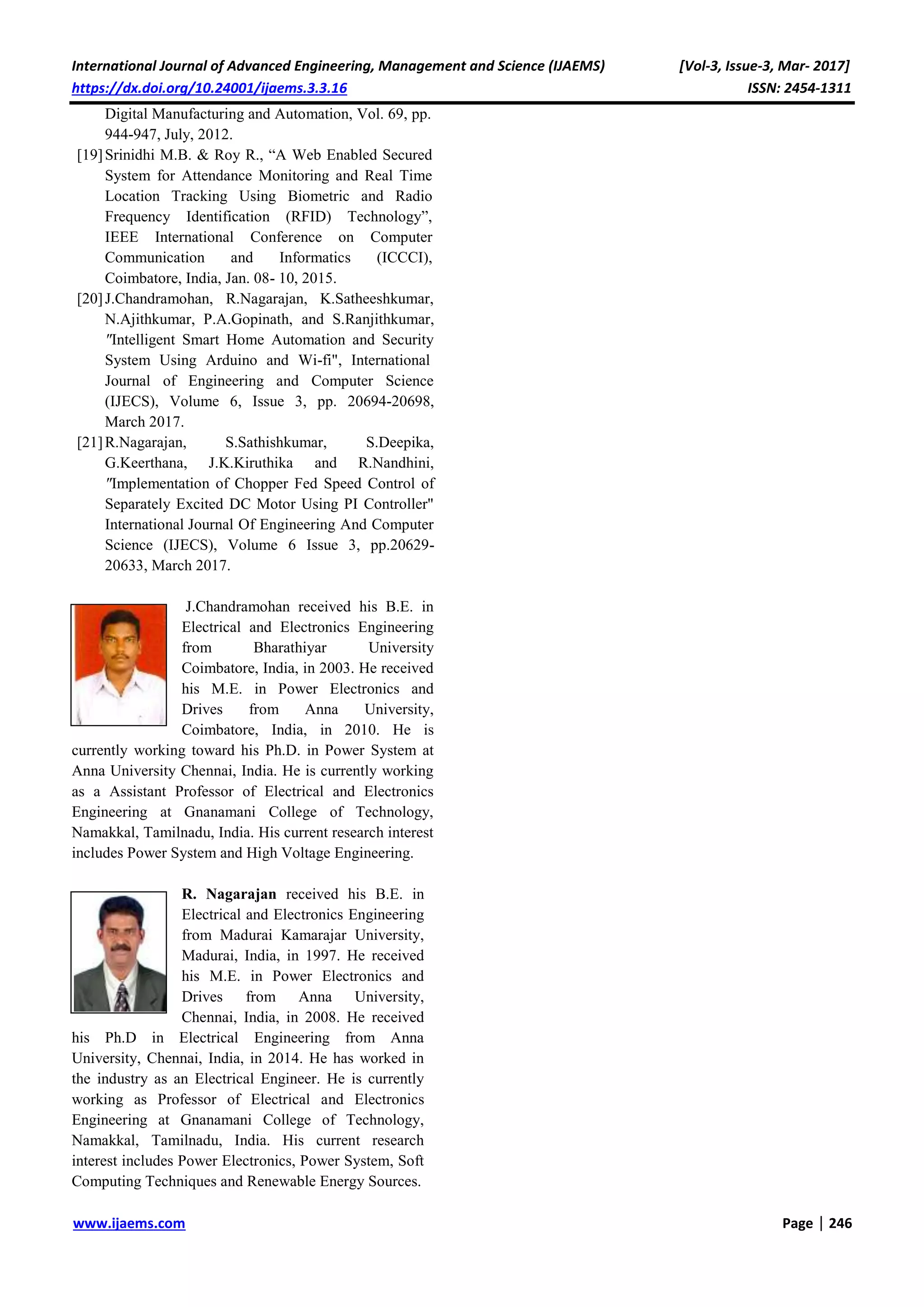 International Journal of Advanced Engineering, Management and Science (IJAEMS) [Vol-3, Issue-3, Mar- 2017]
https://dx.doi.org/10.24001/ijaems.3.3.16 ISSN: 2454-1311
www.ijaems.com Page | 246
Digital Manufacturing and Automation, Vol. 69, pp.
944-947, July, 2012.
[19]Srinidhi M.B. & Roy R., “A Web Enabled Secured
System for Attendance Monitoring and Real Time
Location Tracking Using Biometric and Radio
Frequency Identification (RFID) Technology”,
IEEE International Conference on Computer
Communication and Informatics (ICCCI),
Coimbatore, India, Jan. 08- 10, 2015.
[20]J.Chandramohan, R.Nagarajan, K.Satheeshkumar,
N.Ajithkumar, P.A.Gopinath, and S.Ranjithkumar,
"Intelligent Smart Home Automation and Security
System Using Arduino and Wi-fi", International
Journal of Engineering and Computer Science
(IJECS), Volume 6, Issue 3, pp. 20694-20698,
March 2017.
[21]R.Nagarajan, S.Sathishkumar, S.Deepika,
G.Keerthana, J.K.Kiruthika and R.Nandhini,
"Implementation of Chopper Fed Speed Control of
Separately Excited DC Motor Using PI Controller"
International Journal Of Engineering And Computer
Science (IJECS), Volume 6 Issue 3, pp.20629-
20633, March 2017.
J.Chandramohan received his B.E. in
Electrical and Electronics Engineering
from Bharathiyar University
Coimbatore, India, in 2003. He received
his M.E. in Power Electronics and
Drives from Anna University,
Coimbatore, India, in 2010. He is
currently working toward his Ph.D. in Power System at
Anna University Chennai, India. He is currently working
as a Assistant Professor of Electrical and Electronics
Engineering at Gnanamani College of Technology,
Namakkal, Tamilnadu, India. His current research interest
includes Power System and High Voltage Engineering.
R. Nagarajan received his B.E. in
Electrical and Electronics Engineering
from Madurai Kamarajar University,
Madurai, India, in 1997. He received
his M.E. in Power Electronics and
Drives from Anna University,
Chennai, India, in 2008. He received
his Ph.D in Electrical Engineering from Anna
University, Chennai, India, in 2014. He has worked in
the industry as an Electrical Engineer. He is currently
working as Professor of Electrical and Electronics
Engineering at Gnanamani College of Technology,
Namakkal, Tamilnadu, India. His current research
interest includes Power Electronics, Power System, Soft
Computing Techniques and Renewable Energy Sources.
Author’s photo
Author’s photo
 