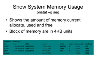 Show System Memory Usage
onstat –g seg
• Shows the amount of memory current
allocate, used and free
• Block of memory are in 4KB units
Segment Summary:
id key addr size ovhd class blkused blkfree
93001 1386432513 10a000000 13631488 424320 R 3160 168
93002 1386432514 10ad00000 31457280 1696 V 4685 2995
9509 1386432519 10eb00000 8388608 992 V 123 1925
Total: - - 53477376 - - 7968 5088
 