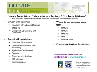 Educational Seminars
 Hands on with Advanced features
of IDS 10
 Using Perl, DBI and CGI with
Databases
 Technical Presentations
 Database Performance
 Disaster Recovery and Data
Availability
 Application Development
 Security
 Examples and Solutions
 IDS Internals
 Informix support
 Keynote Presentation – “Information as a Service... A New Era in Databases”
Bob Picciano, VP of IBM Database Services, Information Management Division
 Where do our speakers come
from?
 IBM US
 IBM UK
 IBM DE
 IBM CZ
 Informix users
 Products & Services Exhibitions
For conference information and
registration, go to www.iiug.org/conf
* Note: All registration is
handled by IDUG – The
International DB2 User
Group (IDUG).
 