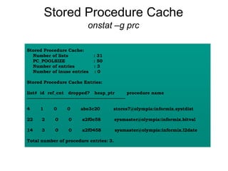 Stored Procedure Cache
onstat –g prc
Stored Procedure Cache:
Number of lists : 31
PC_POOLSIZE : 50
Number of entries : 3
Number of inuse entries : 0
Stored Procedure Cache Entries:
list# id ref_cnt dropped? heap_ptr procedure name
--------------------------------------------------------------
4 1 0 0 abe3c20 stores7@olympia:informix.systdist
22 2 0 0 a2f0c58 sysmaster@olympia:informix.bitval
14 3 0 0 a2f0458 sysmaster@olympia:informix.l2date
Total number of procedure entries: 3.
 