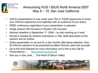 Announcing IIUG / IDUG North America 2007
May 6 – 10, San Jose California
• Call for presentations is now under way! This is YOUR opportunity to share
your Informix experience and expertise with an audience of your peers.
• FREE conference registration if your presentation is selected.
• Single session (60 minutes) or Double (120 minutes)
• Abstract deadline is September 1st, 2006 – so start working on it now!
• All that is needed for abstract submission is Title, Brief description of the
session and an outline.
• Entire presentation is not due for a few months after being selected. Over
50 Informix sessions to be presented by fellow Informix users like yourself.
• Go to the IIUG Website for more information and a link to the Call for
Presentations – http://www.iiug.org/conf/
• See you in San Jose…. The Heart of Silicon Valley.
 